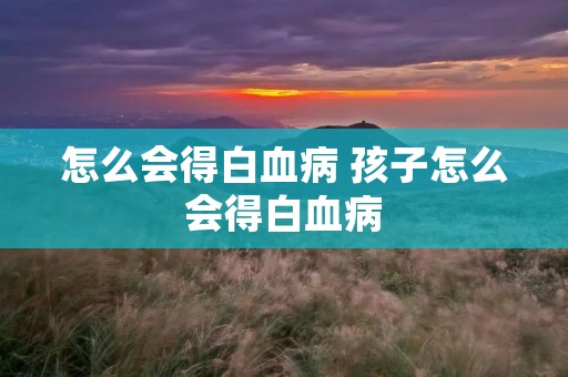 怎么会得白血病 孩子怎么会得白血病 怎么会得白血病 孩子怎么会得白血病