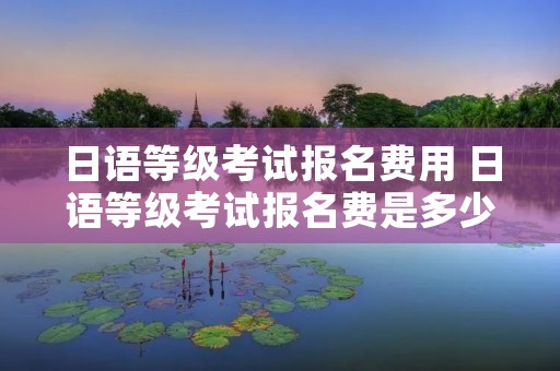 日语等级考试报名费用 日语等级考试报名费是多少 日语等级考试报名费用 日语等级考试报名费是多少