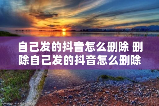 自己发的抖音怎么删除 删除自己发的抖音怎么删除