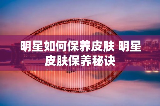 明星如何保养皮肤 明星皮肤保养秘诀 明星如何保养皮肤 明星皮肤保养秘诀