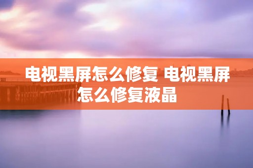电视黑屏怎么修复 电视黑屏怎么修复液晶