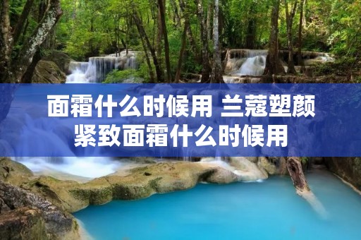 面霜什么时候用 兰蔻塑颜紧致面霜什么时候用 面霜什么时候用 兰蔻塑颜紧致面霜什么时候用