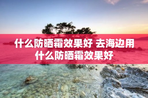 什么防晒霜效果好 去海边用什么防晒霜效果好 什么防晒霜效果好 去海边用什么防晒霜效果好
