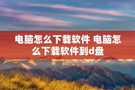 电脑怎么下载软件 电脑怎么下载软件到d盘