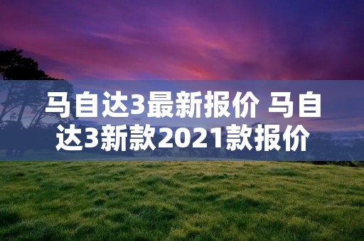 马自达3最新报价 马自达3新款2021款报价