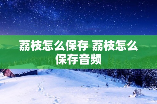荔枝怎么保存 荔枝怎么保存音频 荔枝怎么保存 荔枝怎么保存音频