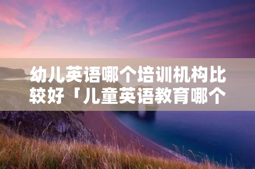 幼儿英语哪个培训机构比较好「儿童英语教育哪个培训机构好」