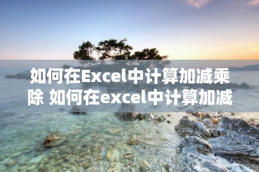 如何在Excel中计算加减乘除 如何在excel中计算加减乘除和乘除