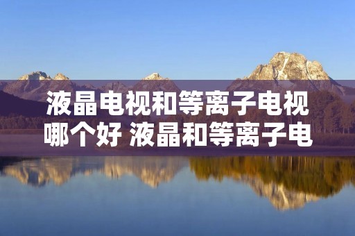 液晶电视和等离子电视哪个好 液晶和等离子电视哪个贵