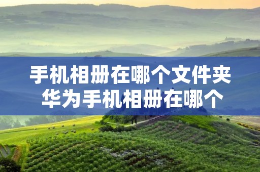 手机相册在哪个文件夹 华为手机相册在哪个文件夹