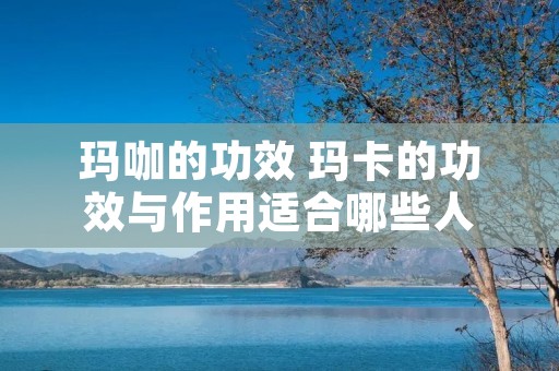 玛咖的功效 玛卡的功效与作用适合哪些人 玛咖的功效 玛卡的功效与作用适合哪些人