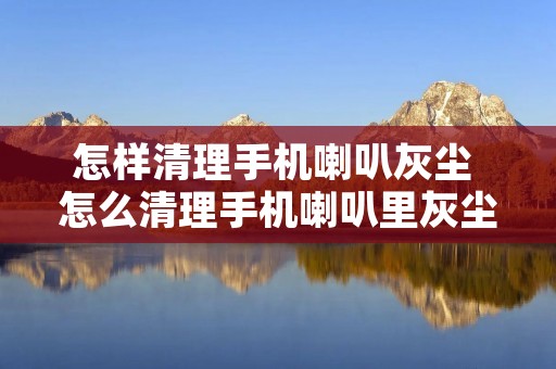 怎样清理手机喇叭灰尘 怎么清理手机喇叭里灰尘