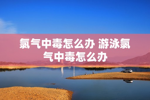 氯气中毒怎么办 游泳氯气中毒怎么办 氯气中毒怎么办 游泳氯气中毒怎么办