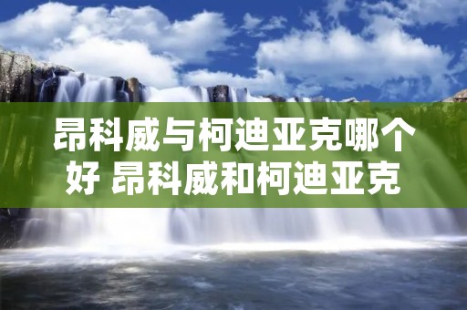 昂科威与柯迪亚克哪个好 昂科威和柯迪亚克推荐买哪个 昂科威与柯迪亚克哪个好 昂科威和柯迪亚克推荐买哪个
