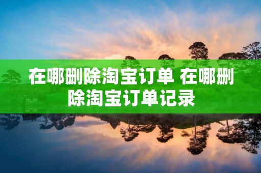 在哪删除淘宝订单 在哪删除淘宝订单记录 在哪删除淘宝订单 在哪删除淘宝订单记录