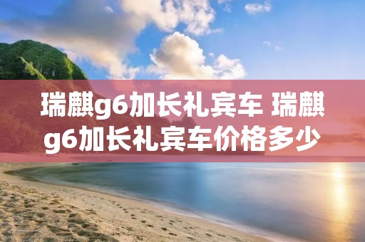 瑞麒g6加长礼宾车 瑞麒g6加长礼宾车价格多少