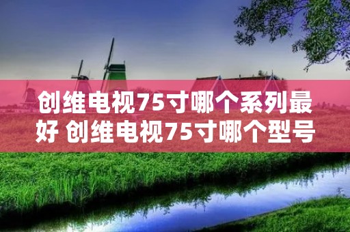 创维电视75寸哪个系列最好 创维电视75寸哪个型号好