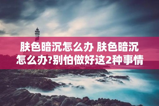 肤色暗沉怎么办 肤色暗沉怎么办?别怕做好这2种事情 肤色暗沉怎么办 肤色暗沉怎么办?别怕做好这2种事情