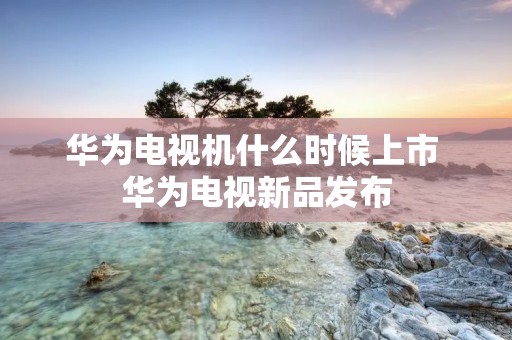 华为电视机什么时候上市 华为电视新品发布