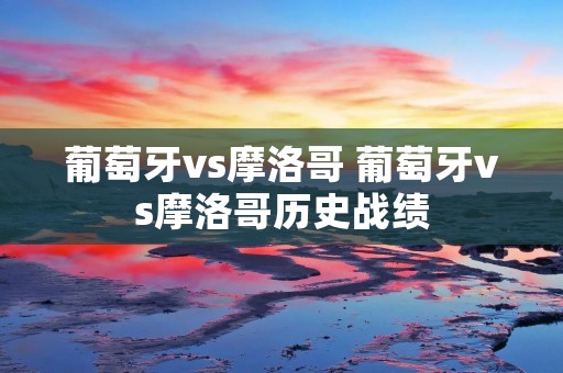 葡萄牙vs摩洛哥 葡萄牙vs摩洛哥历史战绩