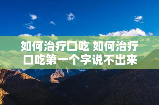 如何治疗口吃 如何治疗口吃第一个字说不出来