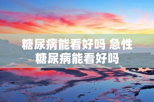 糖尿病能看好吗 急性糖尿病能看好吗