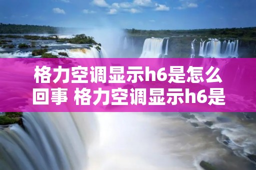 格力空调显示h6是怎么回事 格力空调显示h6是什么意思?原因及应该怎么修理
