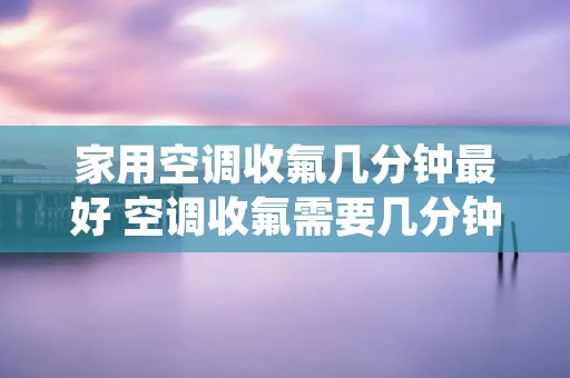 家用空调收氟几分钟最好 空调收氟需要几分钟