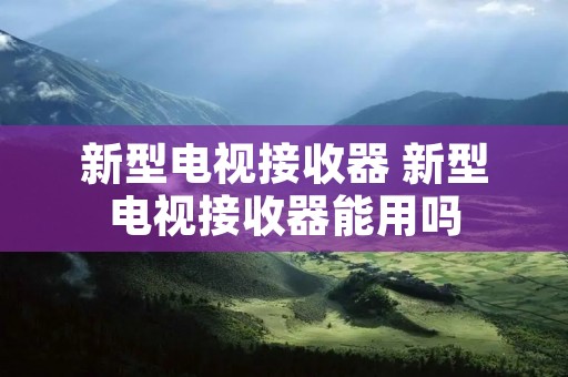 新型电视接收器 新型电视接收器能用吗