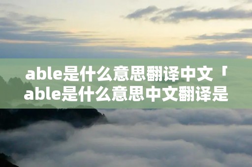 able是什么意思翻译中文「able是什么意思中文翻译是什么意思」 able是什么意思翻译中文「able是什么意思中文翻译是什么意思」