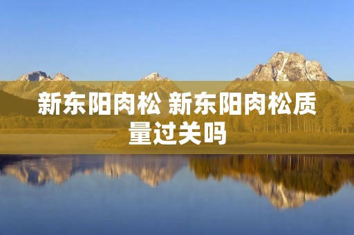 新东阳肉松 新东阳肉松质量过关吗 新东阳肉松 新东阳肉松质量过关吗