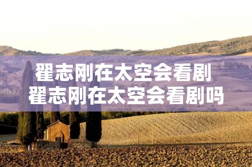 翟志刚在太空会看剧 翟志刚在太空会看剧吗 翟志刚在太空会看剧 翟志刚在太空会看剧吗