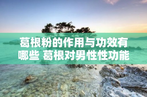 葛根粉的作用与功效有哪些 葛根对男性性功能的影响