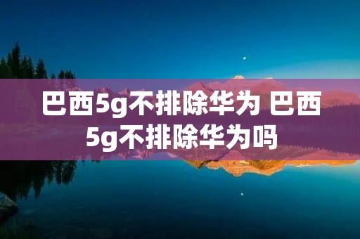 巴西5g不排除华为 巴西5g不排除华为吗 巴西5g不排除华为 巴西5g不排除华为吗