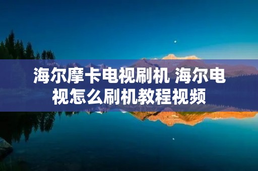 海尔摩卡电视刷机 海尔电视怎么刷机教程视频 海尔摩卡电视刷机 海尔电视怎么刷机教程视频