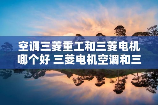 空调三菱重工和三菱电机哪个好 三菱电机空调和三菱重工空调有什么区别