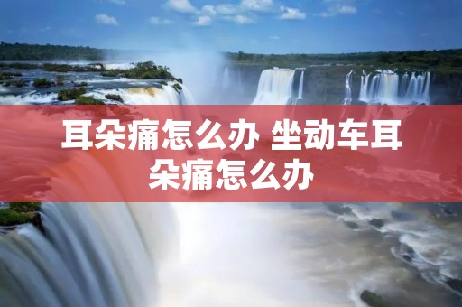 耳朵痛怎么办 坐动车耳朵痛怎么办