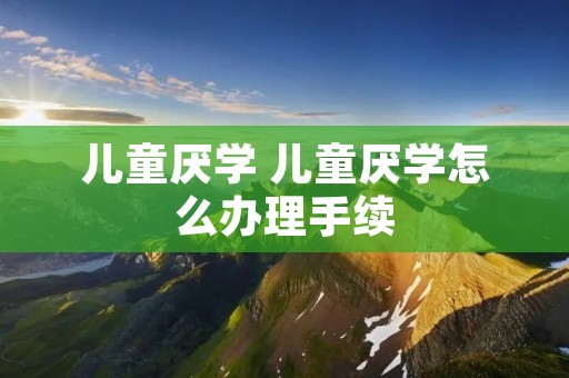 儿童厌学 儿童厌学怎么办理手续 儿童厌学 儿童厌学怎么办理手续