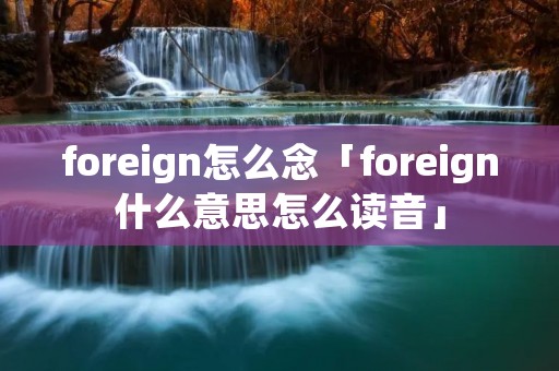 foreign怎么念「foreign什么意思怎么读音」 foreign怎么念「foreign什么意思怎么读音」