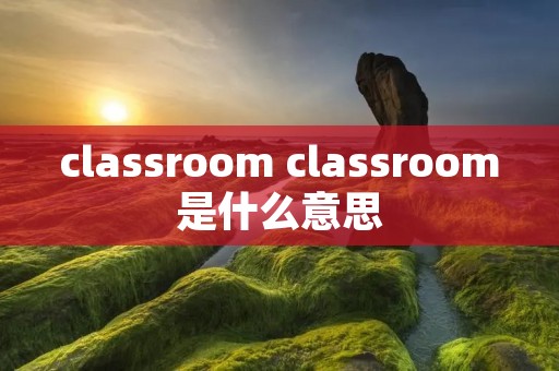 classroom classroom是什么意思 classroom classroom是什么意思
