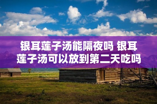 银耳莲子汤能隔夜吗 银耳莲子汤可以放到第二天吃吗 银耳莲子汤能隔夜吗 银耳莲子汤可以放到第二天吃吗