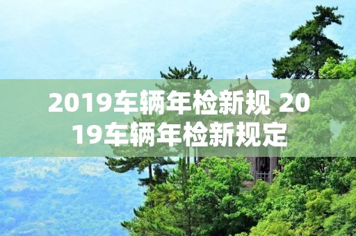 2019车辆年检新规 2019车辆年检新规定 2019车辆年检新规 2019车辆年检新规定
