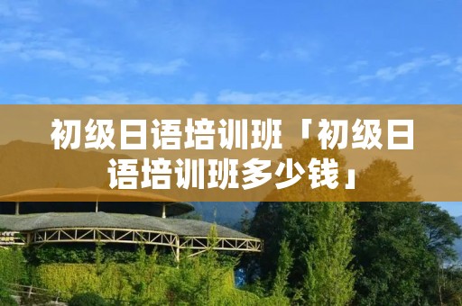 初级日语培训班「初级日语培训班多少钱」 初级日语培训班「初级日语培训班多少钱」