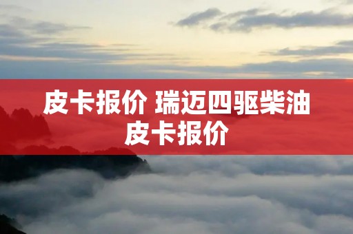皮卡报价 瑞迈四驱柴油皮卡报价 皮卡报价 瑞迈四驱柴油皮卡报价