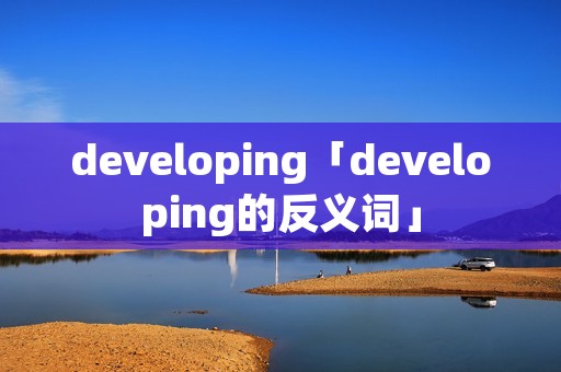 developing「developing的反义词」 developing「developing的反义词」
