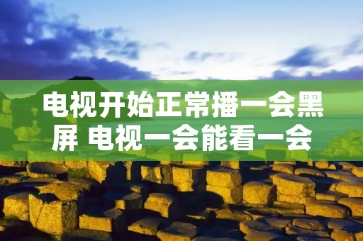电视开始正常播一会黑屏 电视一会能看一会黑屏是怎么了