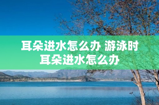 耳朵进水怎么办 游泳时耳朵进水怎么办 耳朵进水怎么办 游泳时耳朵进水怎么办