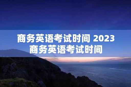 商务英语考试时间 2023商务英语考试时间