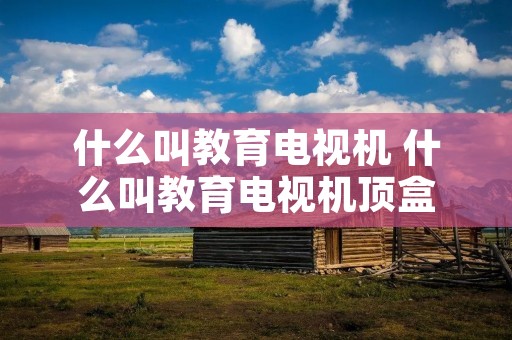 什么叫教育电视机 什么叫教育电视机顶盒