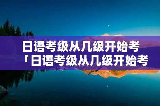 日语考级从几级开始考「日语考级从几级开始考的」 日语考级从几级开始考「日语考级从几级开始考的」